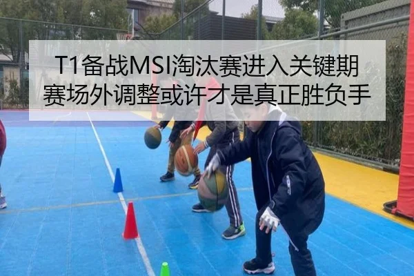 T1备战MSI淘汰赛进入关键期 赛场外调整或许才是真正胜负手